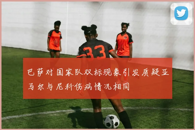 巴萨对国家队双标现象引发质疑亚马尔与尼科伤病情况相同