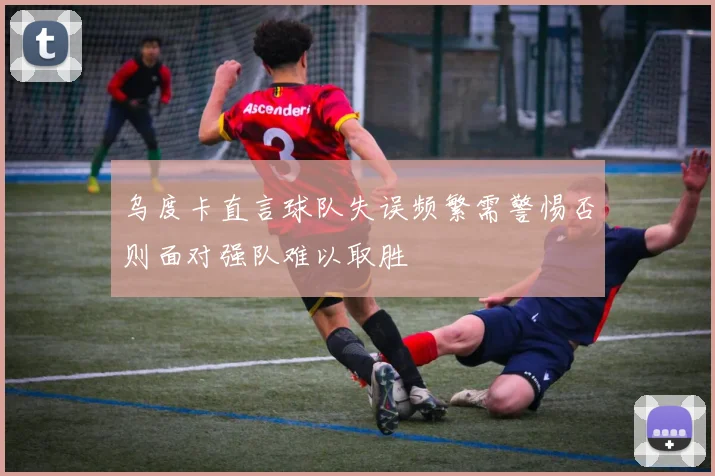 乌度卡直言球队失误频繁需警惕否则面对强队难以取胜
