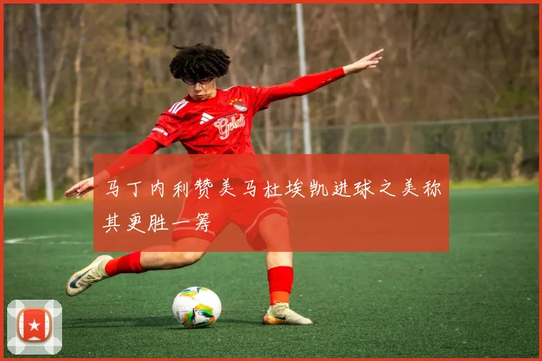 马丁内利赞美马杜埃凯进球之美称其更胜一筹
