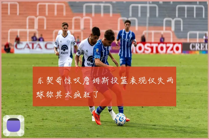 东契奇惊叹詹姆斯投篮表现仅失两球称其太疯狂了