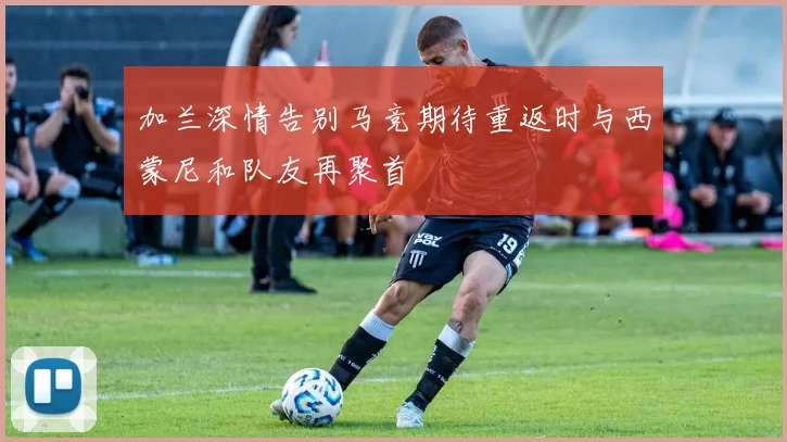 加兰深情告别马竞期待重返时与西蒙尼和队友再聚首
