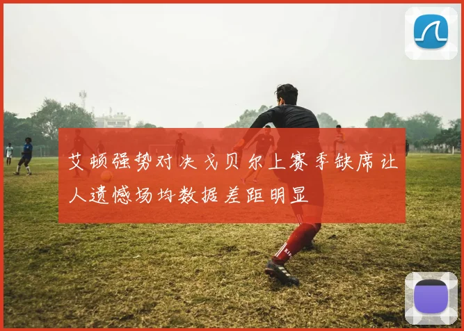 艾顿强势对决戈贝尔上赛季缺席让人遗憾场均数据差距明显