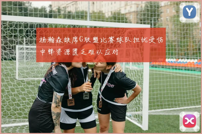 杨瀚森缺席G联盟比赛球队担忧受伤中锋资源匮乏难以应对