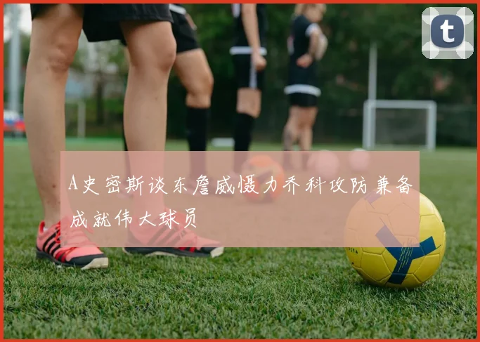 A史密斯谈东詹威慑力乔科攻防兼备成就伟大球员