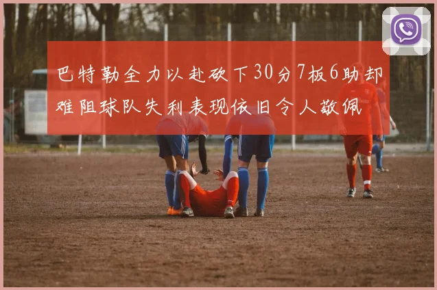 巴特勒全力以赴砍下30分7板6助却难阻球队失利表现依旧令人敬佩