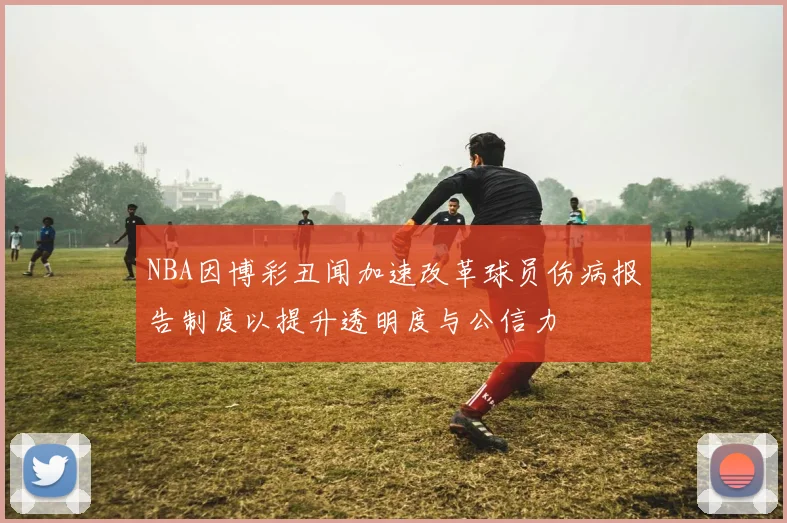 NBA因博彩丑闻加速改革球员伤病报告制度以提升透明度与公信力