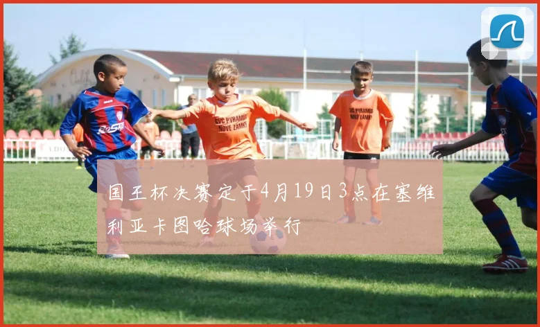 国王杯决赛定于4月19日3点在塞维利亚卡图哈球场举行