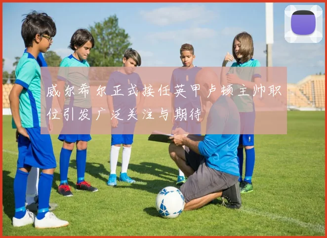 威尔希尔正式接任英甲卢顿主帅职位引发广泛关注与期待