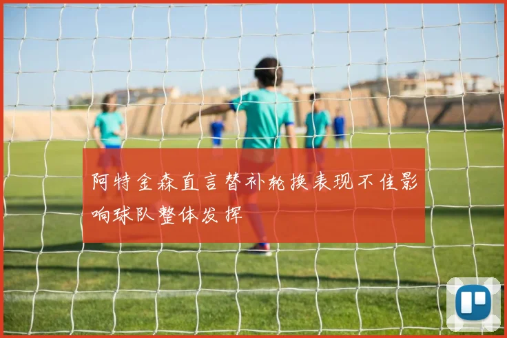 阿特金森直言替补轮换表现不佳影响球队整体发挥
