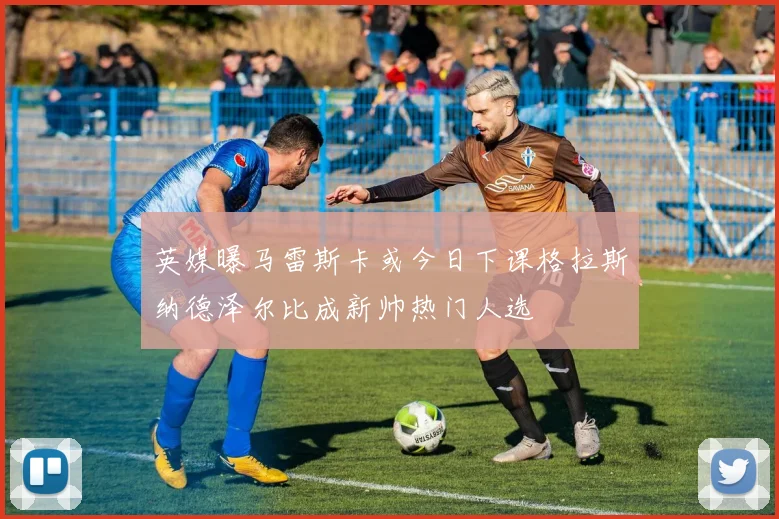 英媒曝马雷斯卡或今日下课格拉斯纳德泽尔比成新帅热门人选