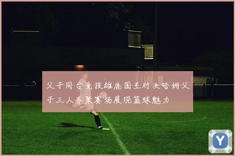 父子同台竞技雄鹿国王对决哈姆父子三人齐聚赛场展现篮球魅力