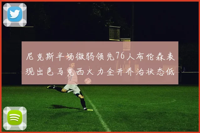 尼克斯半场微弱领先76人布伦森表现出色马克西火力全开乔治状态低迷