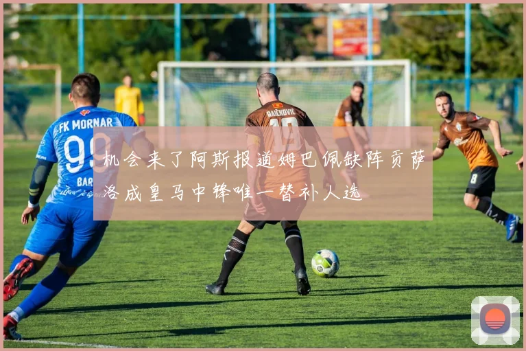 机会来了阿斯报道姆巴佩缺阵贡萨洛成皇马中锋唯一替补人选