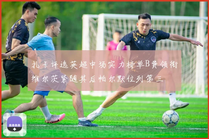 扎卡评选英超中场实力榜单B费领衔维尔茨紧随其后帕尔默位列第三