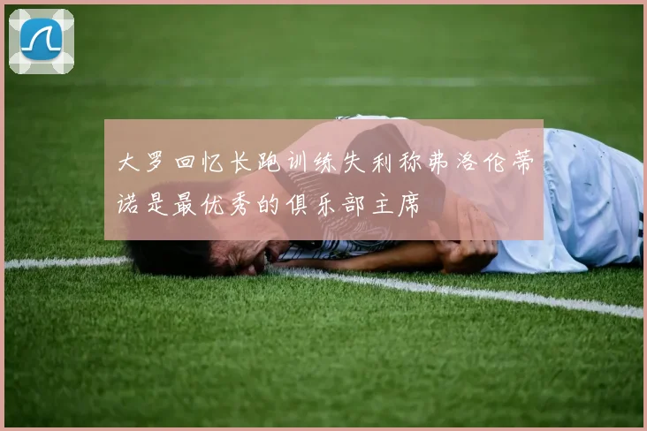 大罗回忆长跑训练失利称弗洛伦蒂诺是最优秀的俱乐部主席