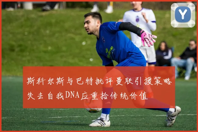 斯科尔斯与巴特批评曼联引援策略失去自我DNA应重拾传统价值