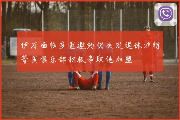 伊万面临多重邀约仍决定退休沙特等国俱乐部积极争取他加盟