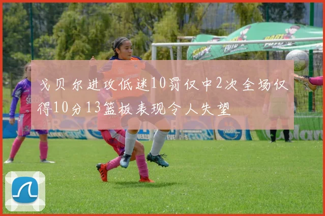 戈贝尔进攻低迷10罚仅中2次全场仅得10分13篮板表现令人失望