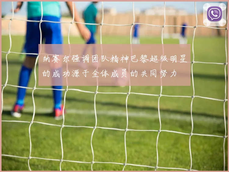 纳赛尔强调团队精神巴黎超级明星的成功源于全体成员的共同努力