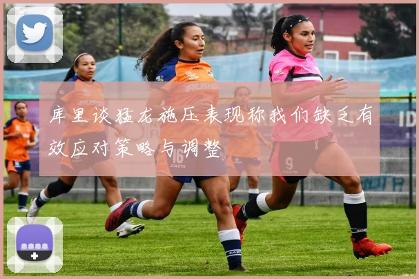 库里谈猛龙施压表现称我们缺乏有效应对策略与调整