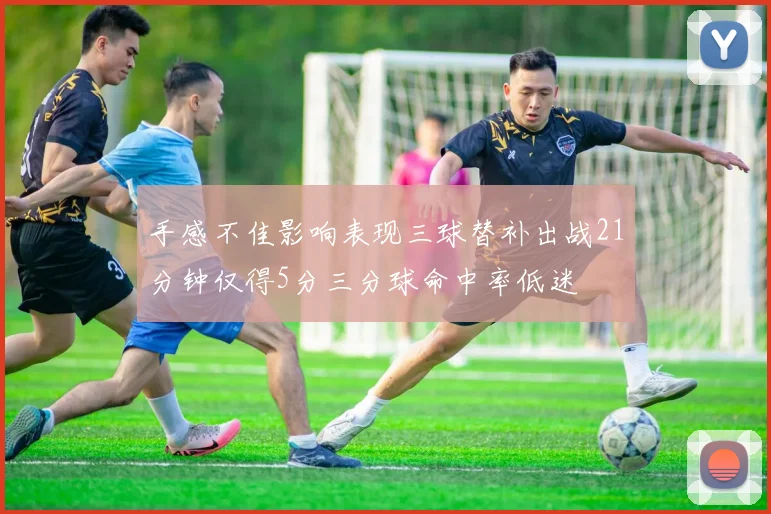 手感不佳影响表现三球替补出战21分钟仅得5分三分球命中率低迷