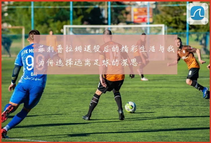 菲利普拉姆退役后的精彩生活与我为何选择远离足球的深思