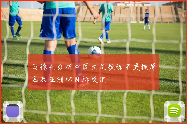 马德兴分析中国女足教练不更换原因及亚洲杯目标设定