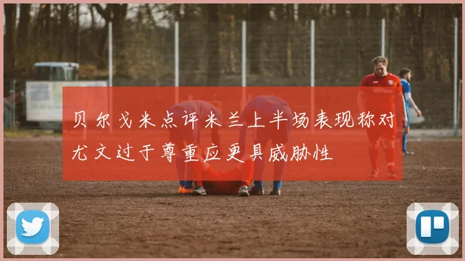 贝尔戈米点评米兰上半场表现称对尤文过于尊重应更具威胁性