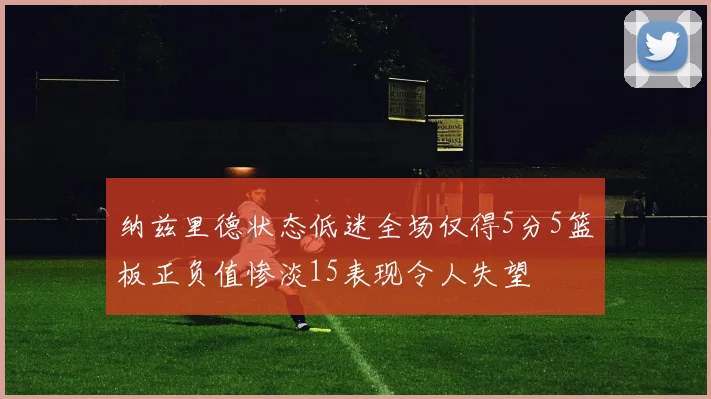 纳兹里德状态低迷全场仅得5分5篮板正负值惨淡15表现令人失望