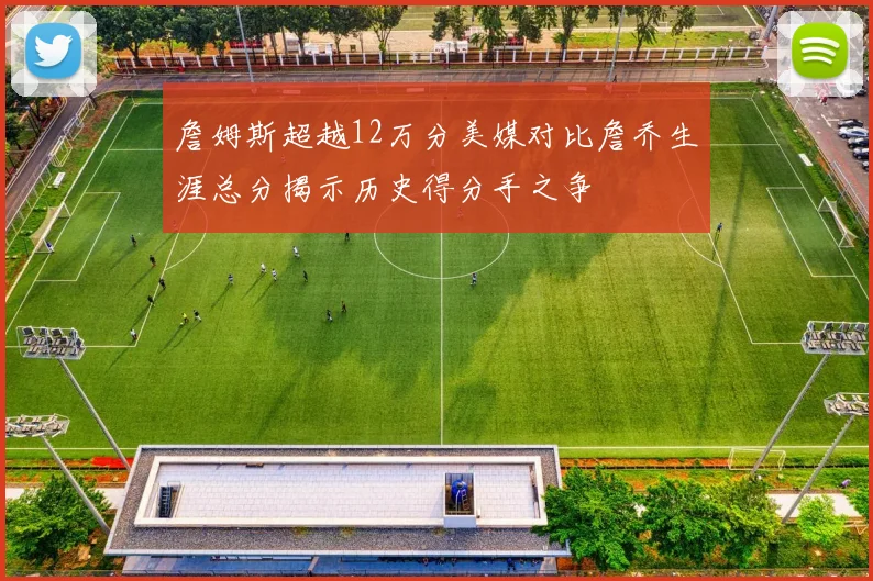 詹姆斯超越12万分美媒对比詹乔生涯总分揭示历史得分手之争