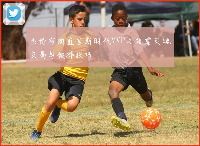 杰伦布朗直言新时代MVP之路需灵魂交易与假摔技巧