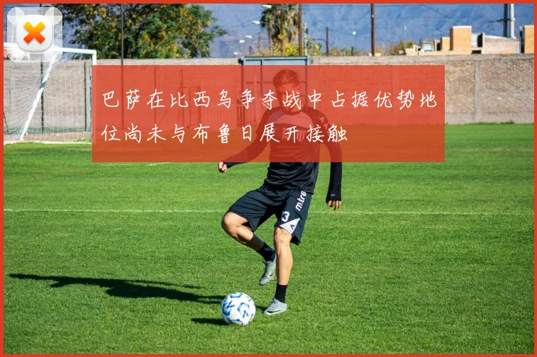 巴萨在比西乌争夺战中占据优势地位尚未与布鲁日展开接触