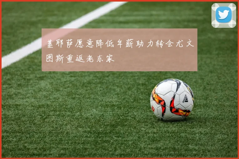 基耶萨愿意降低年薪助力转会尤文图斯重返老东家