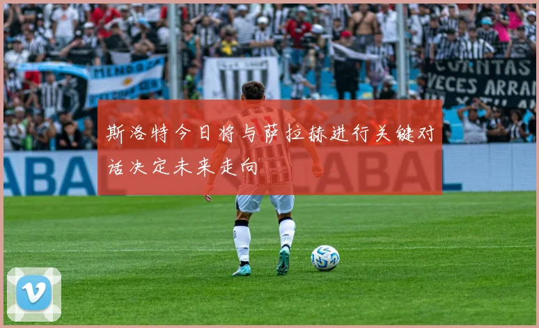 斯洛特今日将与萨拉赫进行关键对话决定未来走向