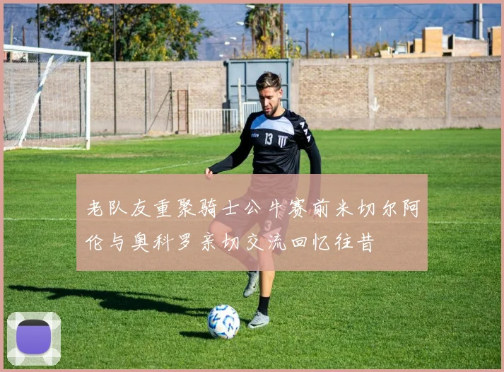 老队友重聚骑士公牛赛前米切尔阿伦与奥科罗亲切交流回忆往昔