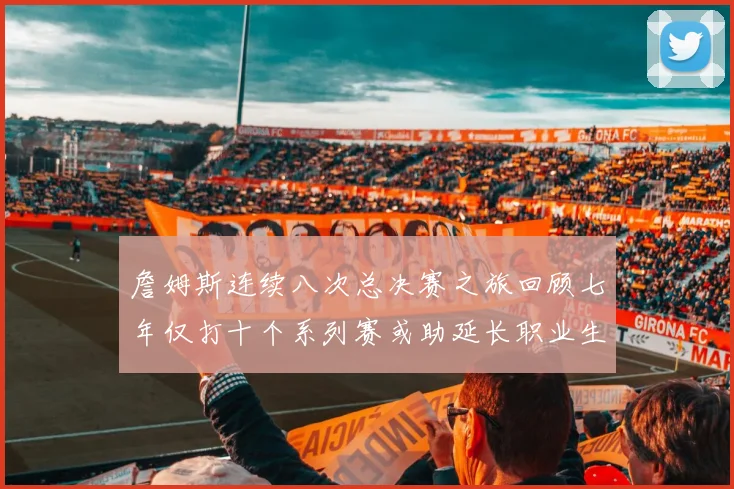 詹姆斯连续八次总决赛之旅回顾七年仅打十个系列赛或助延长职业生涯