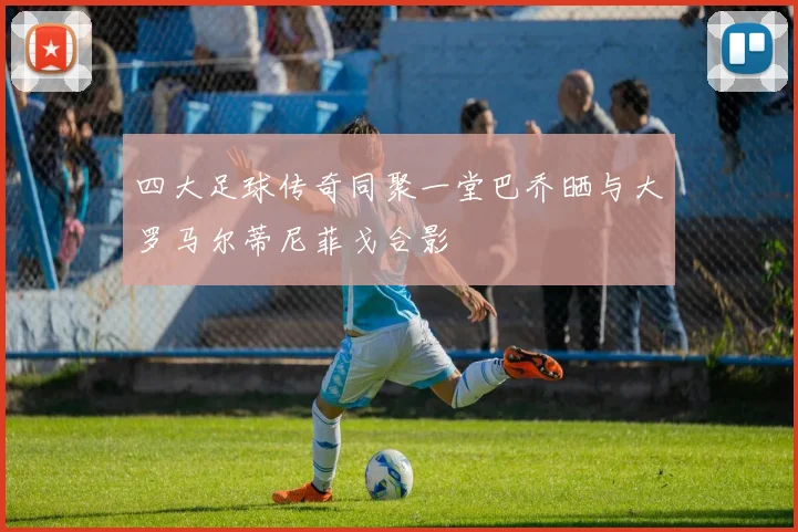 四大足球传奇同聚一堂巴乔晒与大罗马尔蒂尼菲戈合影