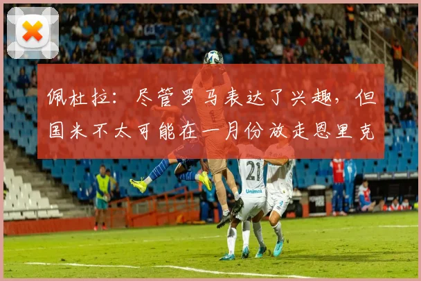 佩杜拉：尽管罗马表达了兴趣，但国米不太可能在一月份放走恩里克