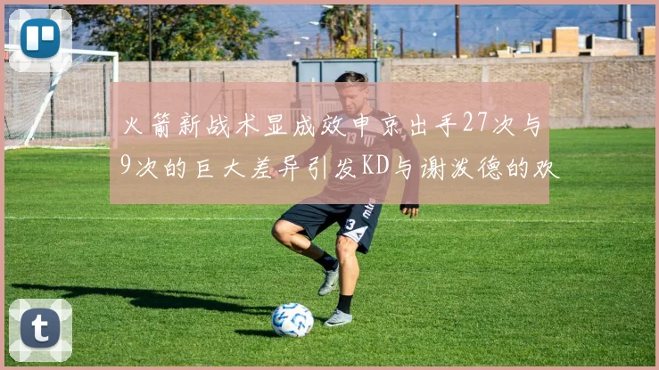 火箭新战术显成效申京出手27次与9次的巨大差异引发KD与谢泼德的欢笑