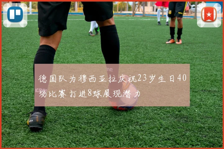 德国队为穆西亚拉庆祝23岁生日40场比赛打进8球展现潜力