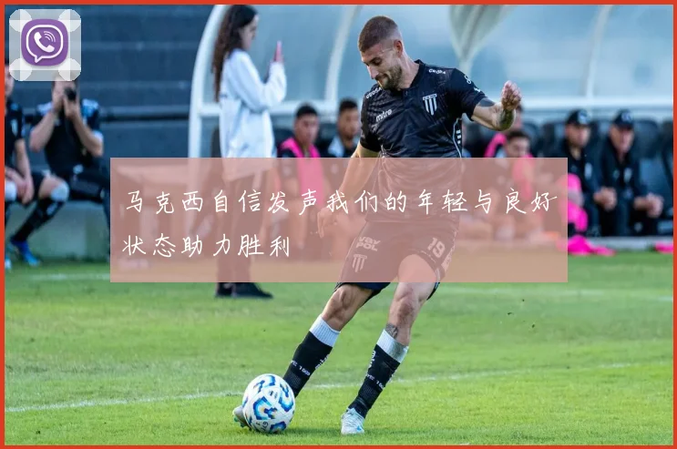 马克西自信发声我们的年轻与良好状态助力胜利