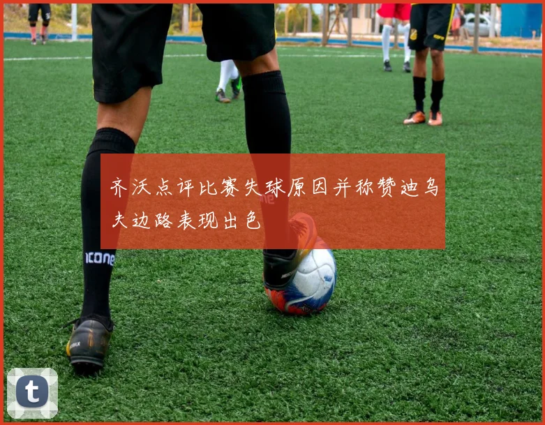 齐沃点评比赛失球原因并称赞迪乌夫边路表现出色
