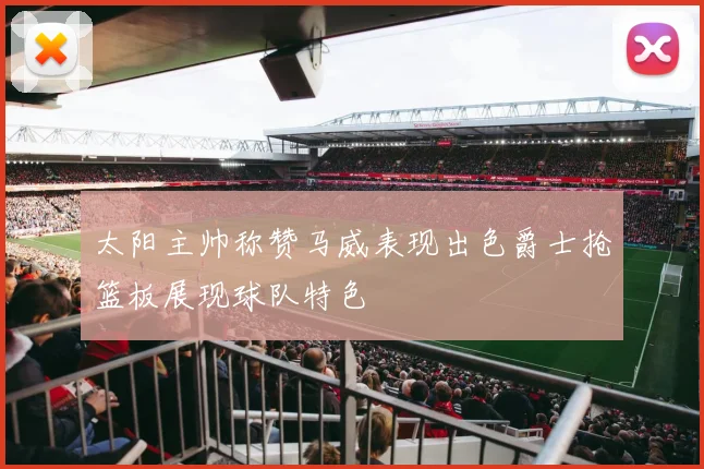 太阳主帅称赞马威表现出色爵士抢篮板展现球队特色