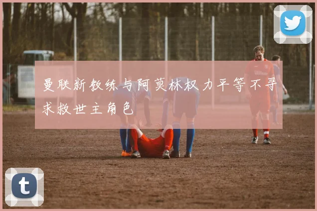 曼联新教练与阿莫林权力平等不寻求救世主角色