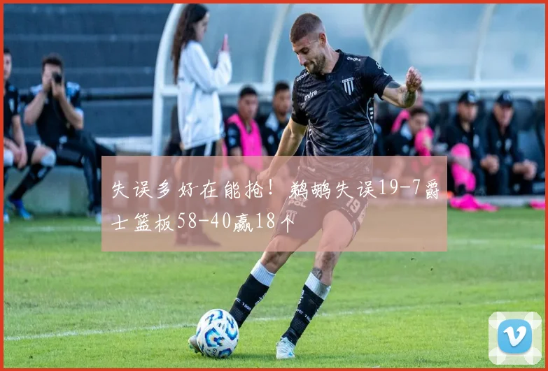 失误多好在能抢！鹈鹕失误19-7爵士篮板58-40赢18个
